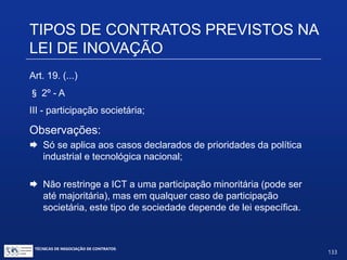 Problemática do Art. 5º:
 Somente por lei específica poderá ser criada autarquia e autorizada a
instituição de empresa pública, de sociedade de economia mista e de
fundação, cabendo à lei complementar, neste último caso, definir as
áreas de sua atuação (Constituição, Art. 37, XIX – Redação dada pela
Emenda Constitucional nº 19, de 1998)
 Depende de autorização legislativa, em cada caso, a criação de
subsidiárias das entidades mencionadas no inciso anterior, assim
como a participação de qualquer delas em empresa privada
(Constituição, Art. 37, XX)
 Torna a sociedade sujeita a todas as regras e controles do direito
administrativo (TCU)
TIPOS DE CONTRATOS PREVISTOS
NA LEI DE INOVAÇÃO
TÉCNICAS DE NEGOCIAÇÃO DE CONTRATOS.
133
© Copyright - todos os direitosreservados
 