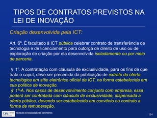 TIPOS DE CONTRATOS PREVISTOS NA
LEI DE INOVAÇÃO
Art. 19. (...)
§ 2º -A
III - participação societária;
Observações:
 Só se aplica aos casos declarados de prioridades da política
industrial e tecnológica nacional;
 Não restringe a ICT a uma participação minoritária (pode ser
até majoritária), mas em qualquer caso de participação
societária, este tipo de sociedade depende de lei específica.
TÉCNICAS DE NEGOCIAÇÃO DE CONTRATOS.
134
© Copyright - todos os direitosreservados
 