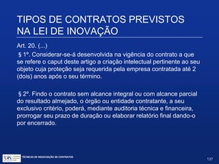 TIPOS DE CONTRATOS PREVISTOS
NA LEI DE INOVAÇÃO
Encomenda tecnológica; indução de inovação por meio
de compras públicas (agora expressamente previstas
também no art. 19)
Art. 20. Os órgãos e entidades da administração publica, em
matéria de interesse público, poderão contratar diretamente ICT,
entidades de direito privado sem fins lucrativos ou empresas,
isoladamente ou em consórcios, voltadas para atividades de
pesquisa e de reconhecida capacitação tecnológica no setor,
visando à realização de atividades de pesquisa, desenvolvimento e
inovação que envolvam risco tecnológico, para solução de
problema técnico específico ou obtenção de produto, serviço ou
processo inovador.
TÉCNICAS DE NEGOCIAÇÃO DE CONTRATOS.
137
© Copyright - todos os direitosreservados
 