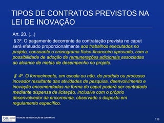 TIPOS DE CONTRATOS PREVISTOS
NA LEI DE INOVAÇÃO
Art. 20. (...)
§1º. Considerar-se-á desenvolvida na vigência do contrato a que
se refere o caput deste artigo a criação intelectual pertinente ao seu
objeto cuja proteção seja requerida pela empresa contratada até 2
(dois) anos após o seu término.
§2º. Findo o contrato sem alcance integral ou com alcance parcial
do resultado almejado, o órgão ou entidade contratante, a seu
exclusivo critério, poderá, mediante auditoria técnica e financeira,
prorrogar seu prazo de duração ou elaborar relatório final dando-o
por encerrado.
TÉCNICAS DE NEGOCIAÇÃO DE CONTRATOS.
138
© Copyright - todos os direitosreservados
 