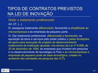 TIPOS DE CONTRATOS PREVISTOS NA
LEI DE INOVAÇÃO
Art. 20. (...)
§3º. O pagamento decorrente da contratação prevista no caput
será efetuado proporcionalmente aos trabalhos executados no
projeto, consoante o cronograma físico-financeiro aprovado, com a
possibilidade de adoção de remunerações adicionais associadas
ao alcance de metas de desempenho no projeto.
§ 4º. O fornecimento, em escala ou não, do produto ou processo
inovador resultante das atividades de pesquisa, deenvolvimento e
inovação encomendadas na forma do caput poderá ser contratado
mediante dispensa de licitação, inclusive com o próprio
desenvolvedor da encomenda, observado o disposto em
regulamento específico.
TÉCNICAS DE NEGOCIAÇÃO DE CONTRATOS.
139
© Copyright - todos os direitosreservados
 