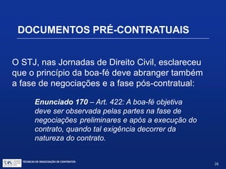 TÉCNICAS DE NEGOCIAÇÃO DE CONTRATOS.
26
DOCUMENTOS PRÉ-CONTRATUAIS
O princípio da boa fé objetiva como regra de
conduta obrigatória de dois contratantes
Exemplo:
Art. 422 – Os contratantes são obrigados a
guardar, assim na conclusão do contrato, como
em sua execução, os princípios de probidade
e boa-fé.
 