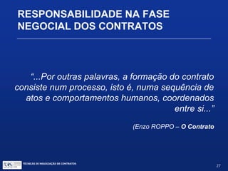 TÉCNICAS DE NEGOCIAÇÃO DE CONTRATOS.
27
DOCUMENTOS PRÉ-CONTRATUAIS
O STJ, nas Jornadas de Direito Civil, esclareceu
que o princípio da boa-fé deve abranger também
a fase de negociações e a fase pós-contratual:
Enunciado 170 – Art. 422: A boa-fé objetiva
deve ser observada pelas partes na fase de
negociações preliminares e após a execução do
contrato, quando tal exigência decorrer da
natureza do contrato.
 