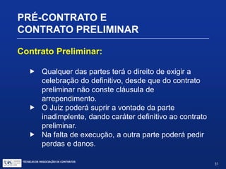 TÉCNICAS DE NEGOCIAÇÃO DE CONTRATOS.
31
PRÉ-CONTRATO E
CONTRATO PRELIMINAR
 Diferenças
 Instrumentos pré-contratuais:
 Normas de conduta
 Segurança nas negociações
 Construção paulatina do contrato
 Contrato Preliminar:
Art. 462 – O contrato preliminar, exceto quanto à forma,
deve conter todos os requisitos essenciais ao contrato
a ser celebrado.
 