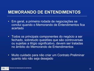 TÉCNICAS DE NEGOCIAÇÃO DE CONTRATOS.
32
PRÉ-CONTRATO E
CONTRATO PRELIMINAR
Contrato Preliminar:
 Qualquer das partes terá o direito de exigir a
celebração do definitivo, desde que do contrato
preliminar não conste cláusula de
arrependimento.
 O Juiz poderá suprir a vontade da parte
inadimplente, dando caráter definitivo ao contrato
preliminar.
 Na falta de execução, a outra parte poderá pedir
perdas e danos.
 