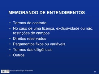 TÉCNICAS DE NEGOCIAÇÃO DE CONTRATOS.
33
• Em geral, a primeira rodada de negociações se
conclui quando o Memorando de Entendimentos fica
acertado
• Todos os principais componentes do negócio a ser
fechado, sobretudo questões que são controversas
ou sujeitas a litígio significativo, devem ser tratadas
no âmbito do Memorando de Entendimentos
• Muito cuidado para não criar um Contrato Preliminar
quanto isto não seja desejado
MEMORANDO DE ENTENDIMENTOS
 