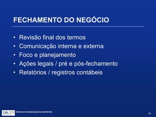 TÉCNICAS DE NEGOCIAÇÃO DE CONTRATOS.
34
• Termos do contrato
• No caso de uma licença, exclusividade ou não,
restrições de campos
• Direitos reservados
• Pagamentos fixos ou variáveis
• Termos das diligências
• Outros
MEMORANDO DE ENTENDIMENTOS
 