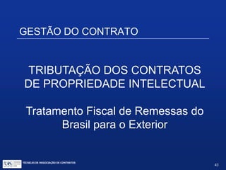 TÉCNICAS DE NEGOCIAÇÃO DE CONTRATOS.
43
GESTÃO DO CONTRATO
• Gestão do contrato negociado:
 Fluxograma financeiro
 Tributação dos negócios de PI:
tributação de royalties; incentivos fiscais
 