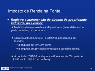 TÉCNICAS DE NEGOCIAÇÃO DE CONTRATOS.
47
Imposto de Renda na Fonte
 Contribuinte: empresa estrangeira beneficiária dorendimento.
 Responsabilidade pelo recolhimento: empresabrasileira,
que pode assumir igualmente o encargo fiscal.
Nesta hipótese, valor do pagamento deve sofrer ajuste (“grossup”)
 Quando a alíquota for de 15% =17,65%
 Quando a alíquota for de 25% =33,33%
 