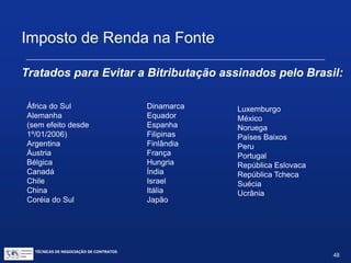 TÉCNICAS DE NEGOCIAÇÃO DE CONTRATOS.
48
Imposto de Renda na Fonte
 Registro e manutenção de direitos de propriedade
industrial no exterior:
Tradicionalmente taxadas à alíquota zero (entendidas como
parte do esforço exportador)
 Entre 27/01/00 (Lei 9959) e 31/12/05 passaram a ser
taxadas:
à alíquota de 15% em geral;
à alíquota de 25% para remessas a paraísos fiscais.
 A partir de 1º/01/06, a alíquota voltou a ser de 0%, pela Lei
11.196 de 21/11/05 (Lei do Bem)
 