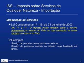 TÉCNICAS DE NEGOCIAÇÃO DE CONTRATOS.
51
Contribuição de Intervenção no Domínio
Econômico – CIDE
 Alíquota: 10%
 Contribuinte: empresa brasileira que adquire câmbio
 Aplica-se sobre pagamentos por:
(1) fornecimento de tecnologia;
(2) prestação de assistência técnica Serviços de assistência técnica;
Serviços técnicos especializados;
(3) serviços técnicos e de assistência administrativa e semelhantes;
(4) cessão e licença de uso de marcas; e
(5) cessão e licença de exploração de patentes.
 Licença de software é isenta de CIDE a partir de 2006
 