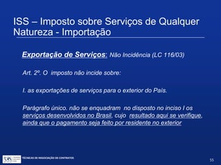 TÉCNICAS DE NEGOCIAÇÃO DE CONTRATOS.
55
ISS – Imposto sobre Serviços de Qualquer
Natureza - Importação
Exportação de serviços
B
A
Brasil
Exterior
Prestação de
Serviços
Pagamento ($$)
 