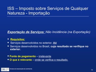 TÉCNICAS DE NEGOCIAÇÃO DE CONTRATOS.
56
ISS – Imposto sobre Serviços de Qualquer
Natureza - Importação
Exportação de Serviços: Não Incidência (LC 116/03)
Art. 2º. O imposto não incide sobre:
I. as exportações de serviços para o exterior do País.
Parágrafo único. não se enquadram no disposto no inciso I os
serviços desenvolvidos no Brasil, cujo resultado aqui se verifique,
ainda que o pagamento seja feito por residente no exterior
 