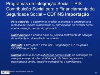 TÉCNICAS DE NEGOCIAÇÃO DE CONTRATOS.
57
ISS – Imposto sobre Serviços de Qualquer
Natureza - Importação
Exportação de Serviços: Não Incidência (na Exportação)
 Requisitos:
 Serviços desenvolvidos no exterior, OU
 Serviços desenvolvidos no Brasil, cujo resultado se verifique no
exterior.
 Fonte de pagamento – irrelevante
 O que é relevante – onde se verifica o resultado.
 