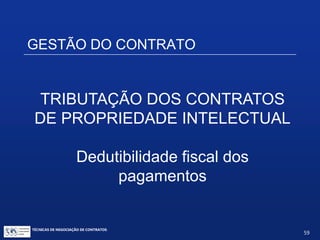 TÉCNICAS DE NEGOCIAÇÃO DE CONTRATOS.
59
Tratamento fiscal dos pagamentos
efetuados no Brasil, em reais:
IOF  não incide
CIDE  não incide
ISS – Imposto sobre serviços ( a alíquotas variáveis
dependendo do município, de 2% a 5%)  incide
PIS / COFINS Importação  não incide
IRF – Imposto de Renda na Fonte sobre serviços
profissionais, entre pessoas jurídicas  1,5%
 