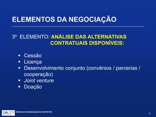 ELEMENTOS DA NEGOCIAÇÃO
2º ELEMENTO: PREPARAÇÃO
 Entendimento:
 Da tecnologia / produto / PI envolvidos:
vantagens e fraquezas
 Interesses e condições da sua parte
 Dos mercados atuais e potenciais
 Das finanças
 Dos riscos
TÉCNICAS DE NEGOCIAÇÃO DE CONTRATOS.
6
© Copyright - todos os direitosreservados
 