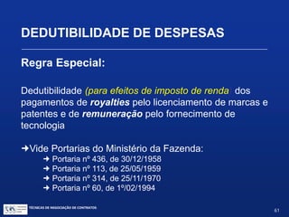 TÉCNICAS DE NEGOCIAÇÃO DE CONTRATOS.
61
DEDUTIBILIDADE DE DESPESAS
Regra Geral:
Dedutibilidade de Despesas Operacionais
“São operacionais as despesas não computadas nos custos,
necessárias à atividade da empresa e à manutenção da
respectiva fonte produtora.
São necessárias as despesas pagas ou incorridas para a
realização das transações ou operações exigidas pela atividade da
empresa.
As despesas operacionais admitidas são as usuais ou normais no
tipo de transações, operações ou atividades da empresa.”
(Lei 4.506/64, art. 47 – Decreto 3.000/99 RIR, art. 299)
 
