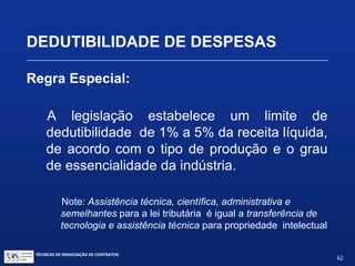 TÉCNICAS DE NEGOCIAÇÃO DE CONTRATOS.
62
DEDUTIBILIDADE DE DESPESAS
Regra Especial:
Dedutibilidade (para efeitos de imposto de renda) dos
pagamentos de royalties pelo licenciamento de marcas e
patentes e de remuneração pelo fornecimento de
tecnologia
Vide Portarias do Ministério da Fazenda:
 Portaria nº 436, de 30/12/1958
 Portaria nº 113, de 25/05/1959
 Portaria nº 314, de 25/11/1970
 Portaria nº 60, de 1º/02/1994
 