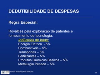 TÉCNICAS DE NEGOCIAÇÃO DE CONTRATOS.
63
DEDUTIBILIDADE DE DESPESAS
Regra Especial:
A legislação estabelece um limite de
dedutibilidade de 1% a 5% da receita líquida,
de acordo com o tipo de produção e o grau
de essencialidade da indústria.
Note: Assistência técnica, científica, administrativa e
semelhantes para a lei tributária é igual a transferência de
tecnologia e assistência técnica para propriedade intelectual
 