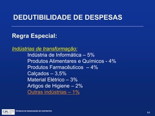 TÉCNICAS DE NEGOCIAÇÃO DE CONTRATOS.
64
DEDUTIBILIDADE DE DESPESAS
Regra Especial:
Royalties pela exploração de patentes e
fornecimento de tecnologia:
Indústrias de base:
Energia Elétrica - 5%
Combustíveis – 5%
Transportes – 5%
Fertilizantes – 5%
Produtos Químicos Básicos – 5%
Metalurgia Pesada – 5%
 