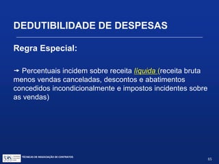 TÉCNICAS DE NEGOCIAÇÃO DE CONTRATOS.
65
DEDUTIBILIDADE DE DESPESAS
Regra Especial:
Indústrias de transformação:
Indústria de Informática – 5%
Produtos Alimentares e Químicos - 4%
Produtos Farmacêuticos – 4%
Calçados – 3,5%
Material Elétrico – 3%
Artigos de Higiene – 2%
Outras indústrias – 1%
 