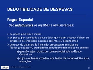 TÉCNICAS DE NEGOCIAÇÃO DE CONTRATOS.
67
DEDUTIBILIDADE DE DESPESAS
Regra Especial:
Portaria NF 436/58 (consolidada)
Royalties pelo uso de marcas de indústria e comércio, nome comercial
em qualquer tipo de produção ou atividade
 Quando o uso da marca ou nome NÃO seja decorrente da
utilização de patente, processo ou fórmula de fabricação: 1%
 Quando o uso da marca for decorrente ou a licença de marca for
simultânea a uso ou licença de patente ou de tecnologia: 0%
 No caso de produto que contenha duas ou mais marcas, o
percentual continua sendo 1%
 