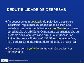 TÉCNICAS DE NEGOCIAÇÃO DE CONTRATOS.
68
DEDUTIBILIDADE DE DESPESAS
Regra Especial
:São indedutíveis os royalties e remunerações:
 se pagos pela filial à matriz
 se pagos por sociedade a seus sócios que sejam pessoas físicas, ou
dirigentes de empresas, e a seus parentes ou dependentes
 pelo uso de patentes de invenção, processos e fórmulas de
fabricação pagos ou creditados a beneficiário domiciliado no exterior:
a) que não sejam objeto de contrato registrado no Banco
Central; ou
b) cujos montantes excedam aos limites da Portaria 436 e suas
alterações.
 