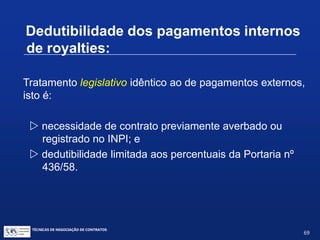 DEDUTIBILIDADE DE DESPESAS
As despesas com aquisição de patentes e desenhos
industriais registrados ou depositados no INPI são
tratadas como ativo imobilizado e amortizadas no prazo
de utilização do privilégio. O montante da amortização do
custo de aquisição, em cada ano, que ultrapassar os
limites fixados na Portaria nº 436/58 e suas alterações,
não poderá ser deduzido na determinação do lucro real.
Despesas com aquisição de marcas não podem ser
amortizadas.
TÉCNICAS DE NEGOCIAÇÃO DE CONTRATOS.
69
© Copyright - todos os direitosreservados
 