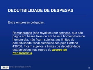 Dedutibilidade dos pagamentos internos
de royalties:
Tratamento legislativo idêntico ao de pagamentos externos,
isto é:
 necessidade de contrato previamente averbado ou
registrado no INPI; e
 dedutibilidade limitada aos percentuais da Portaria nº
436/58.
TÉCNICAS DE NEGOCIAÇÃO DE CONTRATOS.
70
© Copyright - todos os direitosreservados
 
