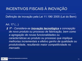 INCENTIVOS FISCAIS À INOVAÇÃO
Legislação aplicável:
 Lei nº 11.196 de 21 de novembro de 2005 (“Lei do Bem”, derivada da MP nº 252 de
15 de junho de 2005)
 Decreto nº 5.798 de 07 de junho de 2006 (Regulamenta a Lei do Bem)
 Lei nº 11.487, de 15 de junho de 2007 (Inclui novo incentivo e altera outros).
 Decreto nº 6.260, de 20 de novembro de 2007 (Altera e regulamenta incentivo fiscal
a projeto de inovação a ser executado por ICT)
 Lei nº 11.774, de 17 de setembro de 2008 (Altera a Lei 11.196)
 Decreto nº 6.909, de 22 de julho de 2009 (Altera os Dec. 5.798 e 6.260)
 Lei nº 12.350, de 20 de dezembro de 2010 (Revoga dispositivo da Lei 11.196)
 Lei nº 12.546, de 14 de dezembro de 2011 (Altera art. da Lei 11.196)
 Medida Provisória nº 694, de 30 de setembro de 2015 (suspende a Lei do Bem)
Legislação complementar:
 Lei nº 10.964, de 28 de outubro de 2004 (Estende a cientistas e pesquisadores a
isenção tributária relativa a bens destinados à pesquisa científica e tecnológica e dá
outras providências).
TÉCNICAS DE NEGOCIAÇÃO DE CONTRATOS.
73
© Copyright - todos os direitosreservados
 