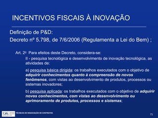 INCENTIVOS FISCAIS À INOVAÇÃO
Novo produto
Novo processo
Necessariamente
introduzidos no
ambiente
produtivo ou social
Inovação
Tecnológica
Novas funcionalidades
Novas características
Melhorias incrementais
Ganho de qualidade ou
produtividade
Maior competitividade
TÉCNICAS DE NEGOCIAÇÃO DE CONTRATOS.
75
© Copyright - todos os direitosreservados
 