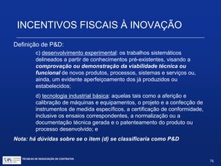 INCENTIVOS FISCAIS À INOVAÇÃO
Definição de P&D:
Decreto nº 5.798, de 7/6/2006 (Regulamenta a Lei do Bem) ;
Art. 2o Para efeitos deste Decreto, considera-se:
II - pesquisa tecnológica e desenvolvimento de inovação tecnológica, as
atividades de:
a)pesquisa básica dirigida: os trabalhos executados com o objetivo de
adquirir conhecimentos quanto à compreensão de novos
fenômenos, com vistas ao desenvolvimento de produtos, processos ou
sistemas inovadores;
b)pesquisa aplicada: os trabalhos executados com o objetivo de adquirir
novos conhecimentos, com vistas ao desenvolvimento ou
aprimoramento de produtos, processos e sistemas;
TÉCNICAS DE NEGOCIAÇÃO DE CONTRATOS.
76
© Copyright - todos os direitosreservados
 