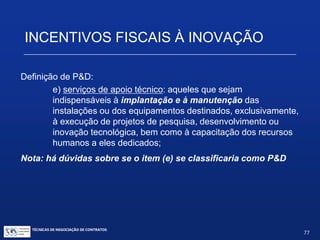 INCENTIVOS FISCAIS À INOVAÇÃO
Definição de P&D:
c)desenvolvimento experimental: os trabalhos sistemáticos
delineados a partir de conhecimentos pré-existentes, visando a
comprovação ou demonstração da viabilidade técnica ou
funcional de novos produtos, processos, sistemas e serviços ou,
ainda, um evidente aperfeiçoamento dos já produzidos ou
estabelecidos;
d)tecnologia industrial básica: aquelas tais como a aferição e
calibração de máquinas e equipamentos, o projeto e a confecção de
instrumentos de medida específicos, a certificação de conformidade,
inclusive os ensaios correspondentes, a normalização ou a
documentação técnica gerada e o patenteamento do produto ou
processo desenvolvido; e
Nota: há dúvidas sobre se o item (d) se classificaria como P&D
TÉCNICAS DE NEGOCIAÇÃO DE CONTRATOS.
77
© Copyright - todos os direitosreservados
 
