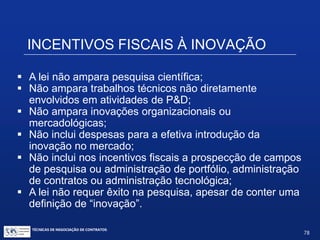 INCENTIVOS FISCAIS À INOVAÇÃO
Definição de P&D:
e) serviços de apoio técnico: aqueles que sejam
indispensáveis à implantação e à manutenção das
instalações ou dos equipamentos destinados, exclusivamente,
à execução de projetos de pesquisa, desenvolvimento ou
inovação tecnológica, bem como à capacitação dos recursos
humanos a eles dedicados;
Nota: há dúvidas sobre se o item (e) se classificaria como P&D
TÉCNICAS DE NEGOCIAÇÃO DE CONTRATOS.
78
© Copyright - todos os direitosreservados
 
