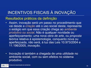 INCENTIVOS FISCAIS À INOVAÇÃO
 A lei não ampara pesquisa científica;
 Não ampara trabalhos técnicos não diretamente
envolvidos em atividades de P&D;
 Não ampara inovações organizacionais ou
mercadológicas;
 Não inclui despesas para a efetiva introdução da
inovação no mercado;
 Não inclui nos incentivos fiscais a prospecção de campos
de pesquisa ou administração de portfólio, administração
de contratos ou administração tecnológica;
 A lei não requer êxito na pesquisa, apesar de conter uma
definição de “inovação”.
TÉCNICAS DE NEGOCIAÇÃO DE CONTRATOS.
79
© Copyright - todos os direitosreservados
 