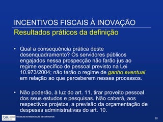 INCENTIVOS FISCAIS À INOVAÇÃO
Resultados práticos da definição
• Assim, inovação será um passo no procedimento que
vai desde a criação até o uso social desta; representa
o estágio em que essa criação chega ao ambiente
produtivo ou social. Não é qualquer novidade ou
aperfeiçoamento; uma nova obra de arte, ou proposta
teórica relativa à epistemologia, conquanto nova ou
aperfeiçoada, não será, à luz das Leis 10.973/2004 e
11.196/2005, inovação.
• Inovação é também a chegada de uma utilidade no
ambiente social, com ou sem efeitos no sistema
produtivo.
TÉCNICAS DE NEGOCIAÇÃO DE CONTRATOS.
80
© Copyright - todos os direitosreservados
 