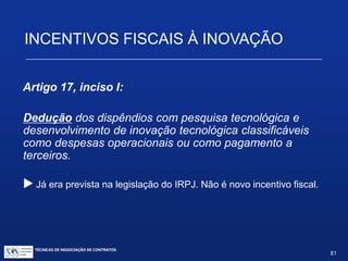 INCENTIVOS FISCAIS À INOVAÇÃO
Resultados práticos da definição
• Qual a consequência prática deste
desenquadramento? Os servidores públicos
engajados nessa prospecção não farão jus ao
regime específico de pessoal previsto na Lei
10.973/2004; não terão o regime de ganho eventual
em relação ao que perceberem nesses processos.
• Não poderão, à luz do art. 11, tirar proveito pessoal
dos seus estudos e pesquisas. Não caberá, aos
respectivos projetos, a previsão da orçamentação de
despesas administrativas do art. 10.
TÉCNICAS DE NEGOCIAÇÃO DE CONTRATOS.
81
© Copyright - todos os direitosreservados
 