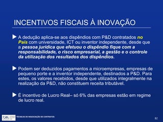 INCENTIVOS FISCAIS À INOVAÇÃO
Artigo 17, inciso I:
Dedução dos dispêndios com pesquisa tecnológica e
desenvolvimento de inovação tecnológica classificáveis
como despesas operacionais ou como pagamento a
terceiros.
 Já era prevista na legislação do IRPJ. Não é novo incentivofiscal.
TÉCNICAS DE NEGOCIAÇÃO DE CONTRATOS.
82
© Copyright - todos os direitosreservados
 