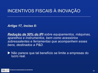 TÉCNICAS DE NEGOCIAÇÃO DE CONTRATOS.
83
INCENTIVOS FISCAIS À INOVAÇÃO
 A dedução aplica-se aos dispêndios com P&D contratados no
País com universidade, ICT ou inventor independente, desde que
a pessoa jurídica que efetuou o dispêndio fique com a
responsabilidade, o risco empresarial, a gestão e o controle
da utilização dos resultados dos dispêndios.
 Podem ser deduzidos pagamentos a microempresas, empresas de
pequeno porte e a inventor independente, destinados a P&D. Para
estes, os valores recebidos, desde que utilizados integralmente na
realização da P&D, não constituem receita tributável.
 É incentivo de Lucro Real– só 6% das empresas estão emregime
de lucro real.
 