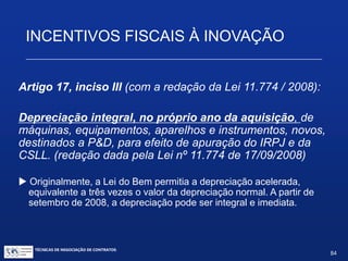 INCENTIVOS FISCAIS À INOVAÇÃO
Artigo 17, inciso II:
Redução de 50% do IPI sobre equipamentos, máquinas,
aparelhos e instrumentos, bem como acessórios
sobressalentes e ferramentas que acompanhem esses
bens, destinados a P&D.
 Não parece que tal benefício se limite a empresas do
lucro real.
TÉCNICAS DE NEGOCIAÇÃO DE CONTRATOS.
84
© Copyright - todos os direitosreservados
 