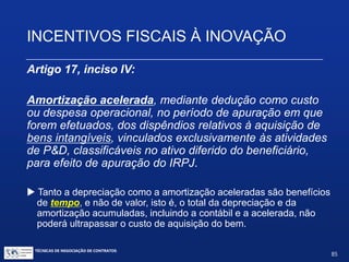 TÉCNICAS DE NEGOCIAÇÃO DE CONTRATOS.
85
INCENTIVOS FISCAIS À INOVAÇÃO
Artigo 17, inciso III (com a redação da Lei 11.774 / 2008):
Depreciação integral, no próprio ano da aquisição, de
máquinas, equipamentos, aparelhos e instrumentos, novos,
destinados a P&D, para efeito de apuração do IRPJ e da
CSLL. (redação dada pela Lei nº 11.774 de 17/09/2008)
 Originalmente, a Lei do Bem permitia a depreciação acelerada,
equivalente a três vezes o valor da depreciação normal.A partir de
setembro de 2008, a depreciação pode ser integral e imediata.
 