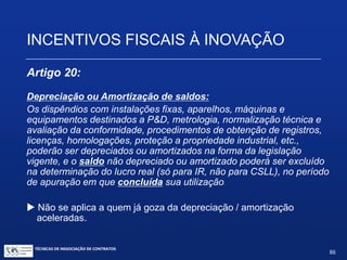 TÉCNICAS DE NEGOCIAÇÃO DE CONTRATOS.
86
INCENTIVOS FISCAIS À INOVAÇÃO
Artigo 17, inciso IV:
Amortização acelerada, mediante dedução como custo
ou despesa operacional, no período de apuração em que
forem efetuados, dos dispêndios relativos à aquisição de
bens intangíveis, vinculados exclusivamente às atividades
de P&D, classificáveis no ativo diferido do beneficiário,
para efeito de apuração do IRPJ.
 Tanto a depreciação como a amortização aceleradas são benefícios
de tempo, e não de valor, isto é, o total da depreciação e da
amortização acumuladas, incluindo a contábil e a acelerada, não
poderá ultrapassar o custo de aquisição do bem.
 