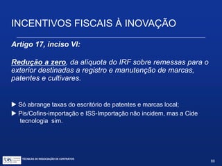 TÉCNICAS DE NEGOCIAÇÃO DE CONTRATOS.
88
INCENTIVOS FISCAIS À INOVAÇÃO
150 150 150 150 150 150 150 150 150
Máquinas = 1500 (depreciação em 10
anos à taxa de 10% a.a.)
Despesas = 1000 por ano (total de 5000)
1000
1000 1000 10001000
150
Término da pesquisa
1ª Alternativa: depreciação/amortização normal, sem incentivo.
2ª Alternativa: depreciação integral no próprio ano da aquisição (Art. 17, III, com redação dada
pelo art. 4º da Lei 11.774/2008); amortização acelerada (Art.17,IV).
3ª Alternativa: depreciação/amortização normal, com o saldo não depreciado/amortizado
excluído integralmente no período de apuração em que for concluída sua utilização (Art.20).
 