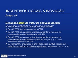TÉCNICAS DE NEGOCIAÇÃO DE CONTRATOS.
89
INCENTIVOS FISCAIS À INOVAÇÃO
Artigo 17, inciso VI:
Redução a zero, da alíquota do IRF sobre remessas para o
exterior destinadas a registro e manutenção de marcas,
patentes e cultivares.
 Só abrange taxas do escritório de patentes e marcas local;
 Pis/Cofins-importação e ISS-Importação não incidem, mas a Cide
tecnologia sim.
 