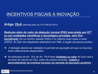 TÉCNICAS DE NEGOCIAÇÃO DE CONTRATOS.
90
INCENTIVOS FISCAIS À INOVAÇÃO
Artigo 19:
Deduções além do valor da dedução normal
(inovação realizada pela pessoa jurídica):
 De até 60% das despesas com P&D;
 De até 70% se a pessoa jurídica aumentar o número de
pesquisadores contratados em até 5%;
 De até 80% se a pessoa jurídica aumentar o número de
pesquisadores contratados acima de 5% (art. 8º, § 1º, I e II do
Regulamento, Decreto nº 5.798/2006);
 De mais 20%, chegando a até 100% caso a P&D resulte em
patente concedida ou cultivar registrada ( Regulamento, art. 8º, § 4º).
 