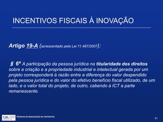 TÉCNICAS DE NEGOCIAÇÃO DE CONTRATOS.
91
INCENTIVOS FISCAIS À INOVAÇÃO
Artigo 19-A (alterado pela Lei nº12.546 de 2011):
Dedução além do valor da dedução normal (P&D executada por ICT
ou por entidades científicas e tecnológics privadas, sem fins
lucrativos): De no mínimo metade (50%) e no máximo duas vezes e meia
(250%) do valor dos dispêndios efetuados com P&D, à opção da pessoa jurídica.
 A dedução deverá ser realizada no período de apuração em que os recursos
forem efetivamente despendidos.
 As deduções do Art. 19 e do Art. 19-A ficam limitadas ao valor do lucro real e
da base de cálculo da CSLL antes da própria exclusão, vedado o
aproveitamento de eventual excesso em período de apuração posterior.
 