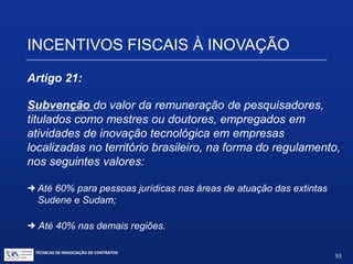INCENTIVOS FISCAIS À INOVAÇÃO
Artigo 19-A (acrescentado pela Lei 11.487/2007):
§ 8º. Somente poderão receber recursos na forma do caput deste
artigo projetos apresentados pela ICT previamente aprovados (...)
§ 11. O incentivo fiscal de que trata este artigo não pode ser
cumulado com o regime de incentivos fiscais à pesquisa tecnológica e
à inovação tecnológica, previsto nos arts. 17 e 19 desta Lei (...).
TÉCNICAS DE NEGOCIAÇÃO DE CONTRATOS.
93
© Copyright - todos os direitosreservados
 