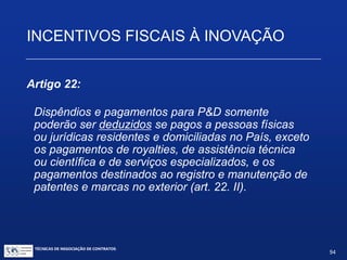 TÉCNICAS DE NEGOCIAÇÃO DE CONTRATOS.
94
INCENTIVOS FISCAIS À INOVAÇÃO
Artigo 21:
Subvenção do valor da remuneração de pesquisadores,
titulados como mestres ou doutores, empregados em
atividades de inovação tecnológica em empresas
localizadas no território brasileiro, na forma do regulamento,
nos seguintes valores:
 Até 60% para pessoas jurídicas nas áreas de atuação dasextintas
Sudene e Sudam;
 Até 40% nas demais regiões.
 