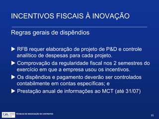 INCENTIVOS FISCAIS À INOVAÇÃO
Artigo 22:
Dispêndios e pagamentos para P&D somente
poderão ser deduzidos se pagos a pessoas físicas
ou jurídicas residentes e domiciliadas no País, exceto
os pagamentos de royalties, de assistência técnica
ou científica e de serviços especializados, e os
pagamentos destinados ao registro e manutenção de
patentes e marcas no exterior (art. 22. II).
TÉCNICAS DE NEGOCIAÇÃO DE CONTRATOS.
95
© Copyright - todos os direitosreservados
 