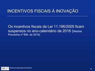 INCENTIVOS FISCAIS À INOVAÇÃO
Regras gerais de dispêndios
 RFB requer elaboração de projeto de P&D e controle
analítico de despesas para cada projeto.
 Comprovação da regularidade fiscal nos 2 semestres do
exercício em que a empresa usou os incentivos.
 Os dispêndios e pagamento deverão ser controlados
contabilmente em contas específicas; e
 Prestação anual de informações ao MCT (até 31/07)
TÉCNICAS DE NEGOCIAÇÃO DE CONTRATOS.
96
© Copyright - todos os direitosreservados
 